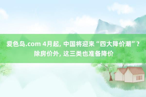 爱色岛.com 4月起, 中国将迎来“四大降价潮”? 除房价外, 这三类也准备降价
