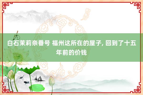 白石茉莉奈番号 福州这所在的屋子, 回到了十五年前的价钱