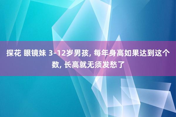 探花 眼镜妹 3-12岁男孩, 每年身高如果达到这个数, 长高就无须发愁了