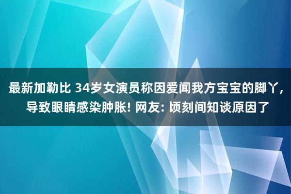 最新加勒比 34岁女演员称因爱闻我方宝宝的脚丫, 导致眼睛感染肿胀! 网友: 顷刻间知谈原因了