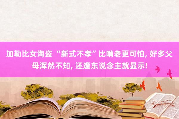 加勒比女海盗 “新式不孝”比啃老更可怕, 好多父母浑然不知, 还逢东说念主就显示!