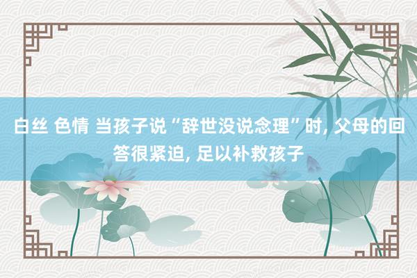 白丝 色情 当孩子说“辞世没说念理”时, 父母的回答很紧迫, 足以补救孩子