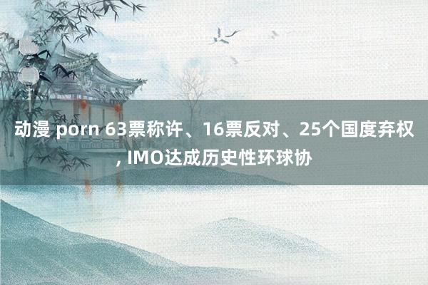 动漫 porn 63票称许、16票反对、25个国度弃权, IMO达成历史性环球协