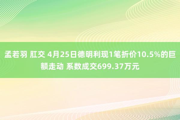 孟若羽 肛交 4月25日德明利现1笔折价10.5%的巨额走动 系数成交699.37万元