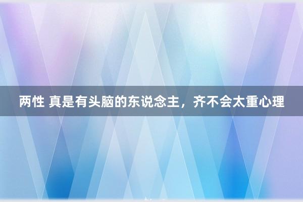 两性 真是有头脑的东说念主，齐不会太重心理