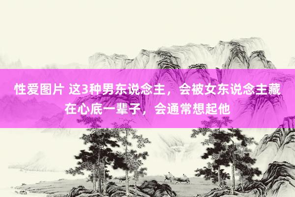 性爱图片 这3种男东说念主，会被女东说念主藏在心底一辈子，会通常想起他