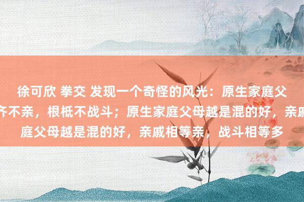 徐可欣 拳交 发现一个奇怪的风光：原生家庭父母越是混得差，亲戚齐不亲，根柢不战斗；原生家庭父母越是混的好，亲戚相等亲，战斗相等多