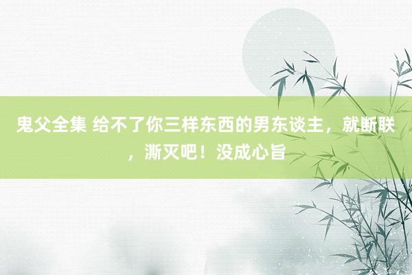 鬼父全集 给不了你三样东西的男东谈主，就断联，澌灭吧！没成心旨