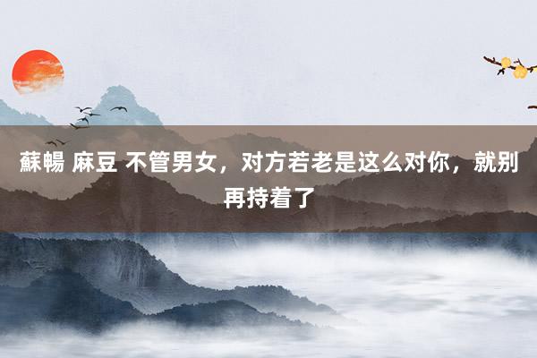 蘇暢 麻豆 不管男女，对方若老是这么对你，就别再持着了
