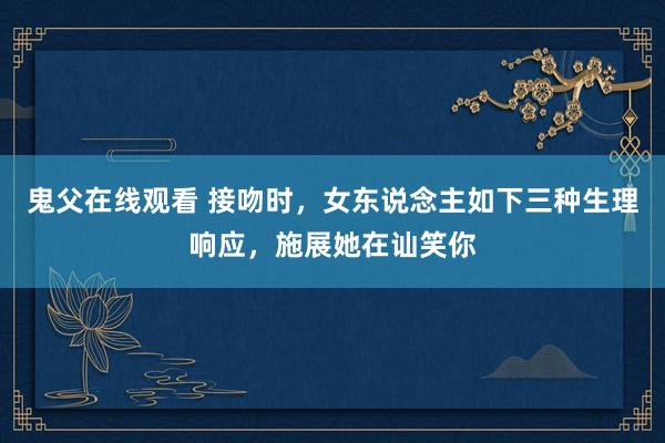 鬼父在线观看 接吻时，女东说念主如下三种生理响应，施展她在讪笑你