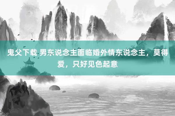 鬼父下载 男东说念主面临婚外情东说念主，莫得爱，只好见色起意