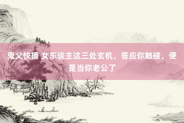 鬼父快播 女东谈主这三处玄机，答应你触碰，便是当你老公了
