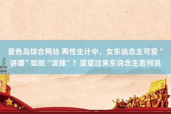 爱色岛综合网站 两性生计中，女东说念主可爱“讲理”如故“泼辣”？望望过来东说念主若何说