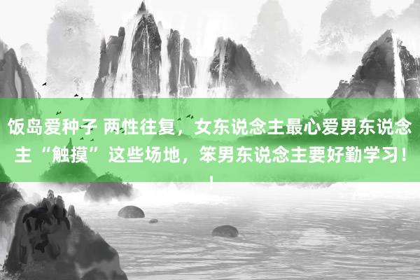 饭岛爱种子 两性往复，女东说念主最心爱男东说念主 “触摸” 这些场地，笨男东说念主要好勤学习！