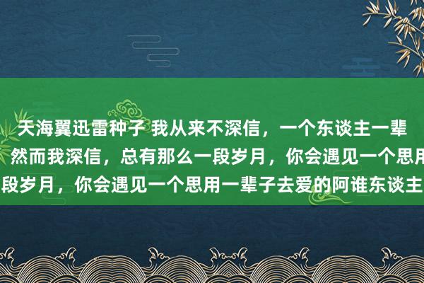 天海翼迅雷种子 我从来不深信，一个东谈主一辈子，只会爱一个东谈主，然而我深信，总有那么一段岁月，你会遇见一个思用一辈子去爱的阿谁东谈主