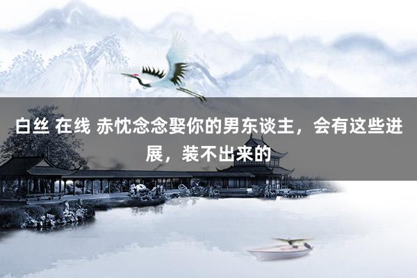 白丝 在线 赤忱念念娶你的男东谈主，会有这些进展，装不出来的