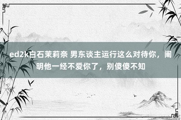 ed2k白石茉莉奈 男东谈主运行这么对待你，阐明他一经不爱你了，别傻傻不知