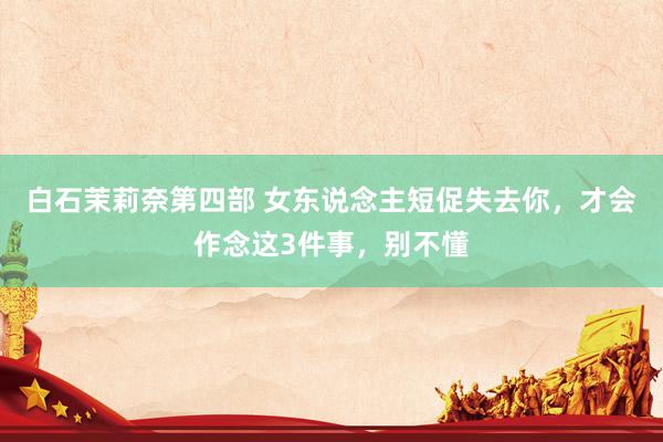 白石茉莉奈第四部 女东说念主短促失去你，才会作念这3件事，别不懂