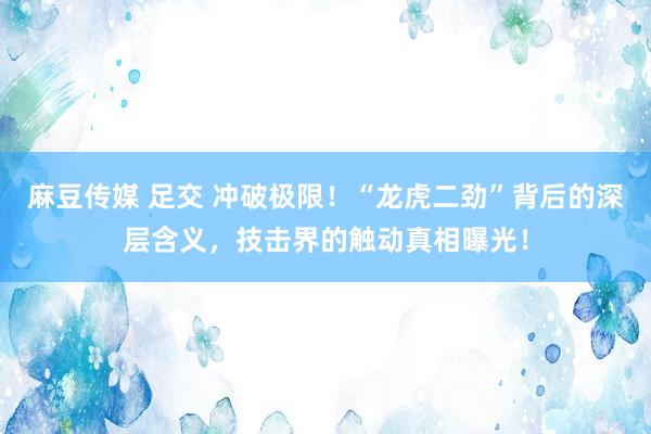 麻豆传媒 足交 冲破极限！“龙虎二劲”背后的深层含义，技击界的触动真相曝光！