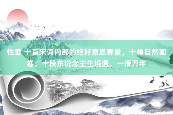 性爱 十首宋词内部的绝好意思春景，十幅自然画卷，十段东说念主生境遇，一滑万年