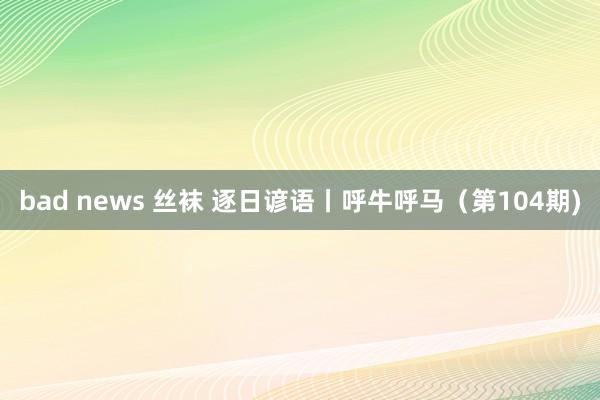 bad news 丝袜 逐日谚语丨呼牛呼马（第104期)