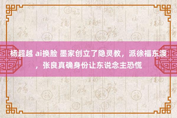 杨超越 ai换脸 墨家创立了隐灵教，派徐福东渡，张良真确身份让东说念主恐慌
