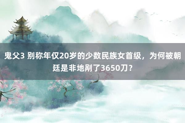 鬼父3 别称年仅20岁的少数民族女首级，为何被朝廷是非地剐了3650刀？