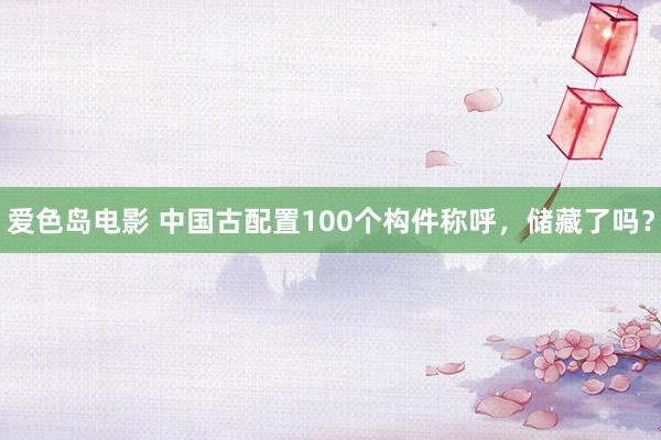 爱色岛电影 中国古配置100个构件称呼，储藏了吗？