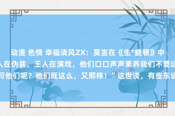 动漫 色情 幸福清风ZX:莫言在《生*疲顿》中写谈:“那些王八蛋们王人在伪装,王人在演戏,他们口口声声素养我们不要这么,不要那样,可他们呢?他们既这么,又那样!”这世谈,有些东谈主嘴里一套,心里另一套。他们说得花好...