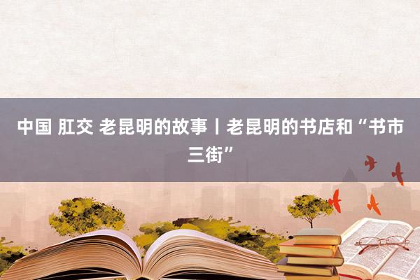 中国 肛交 老昆明的故事丨老昆明的书店和“书市三街”