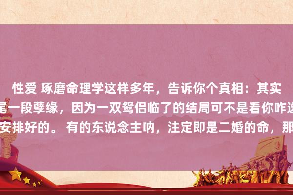 性爱 琢磨命理学这样多年，告诉你个真相：其实你无须去纠结要不要扫尾一段孽缘，因为一双鸳侣临了的结局可不是看你咋选，而是行运早就安排好的。 有的东说念主呐，注定即是二婚的命，那第一段热枕就算你们极度相爱，也会有别的