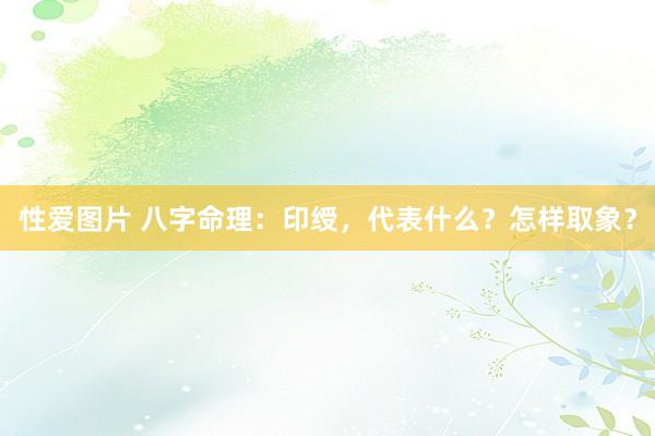 性爱图片 八字命理：印绶，代表什么？怎样取象？