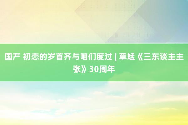 国产 初恋的岁首齐与咱们度过 | 草蜢《三东谈主主张》30周年