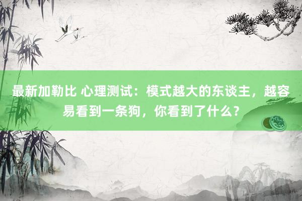 最新加勒比 心理测试：模式越大的东谈主，越容易看到一条狗，你看到了什么？