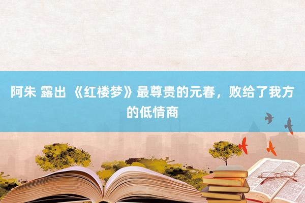 阿朱 露出 《红楼梦》最尊贵的元春，败给了我方的低情商