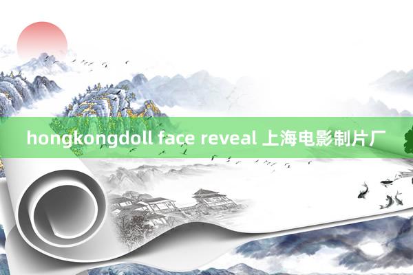 hongkongdoll face reveal 上海电影制片厂