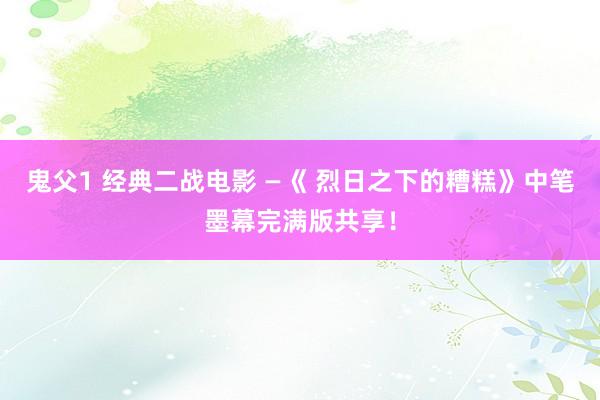 鬼父1 经典二战电影 —《 烈日之下的糟糕》中笔墨幕完满版共享！