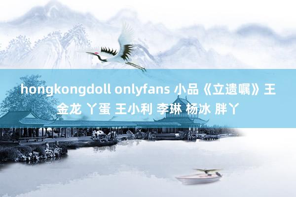 hongkongdoll onlyfans 小品《立遗嘱》王金龙 丫蛋 王小利 李琳 杨冰 胖丫