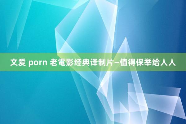 文爱 porn 老電影经典译制片—值得保举给人人