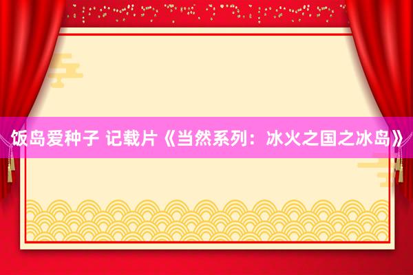 饭岛爱种子 记载片《当然系列：冰火之国之冰岛》