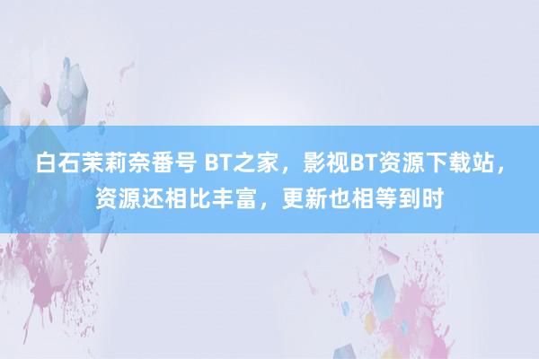 白石茉莉奈番号 BT之家，影视BT资源下载站，资源还相比丰富，更新也相等到时