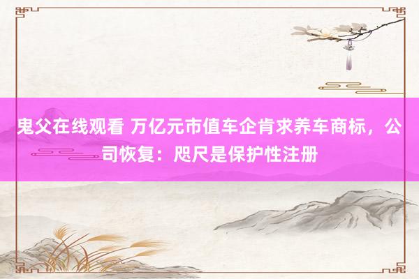 鬼父在线观看 万亿元市值车企肯求养车商标，公司恢复：咫尺是保护性注册