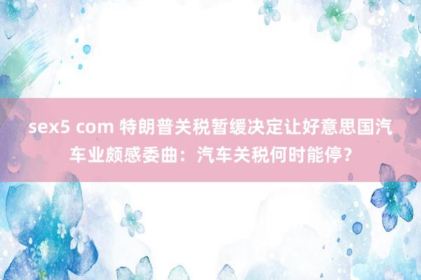 sex5 com 特朗普关税暂缓决定让好意思国汽车业颇感委曲：汽车关税何时能停？