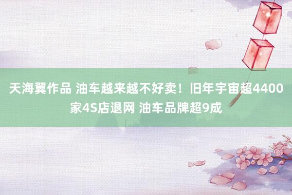 天海翼作品 油车越来越不好卖！旧年宇宙超4400家4S店退网 油车品牌超9成